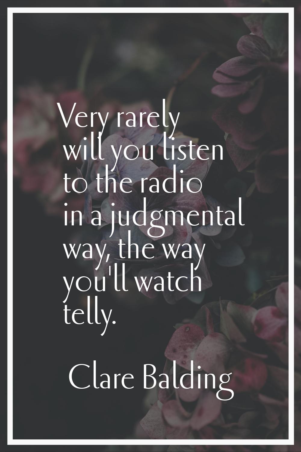 Very rarely will you listen to the radio in a judgmental way, the way you'll watch telly.