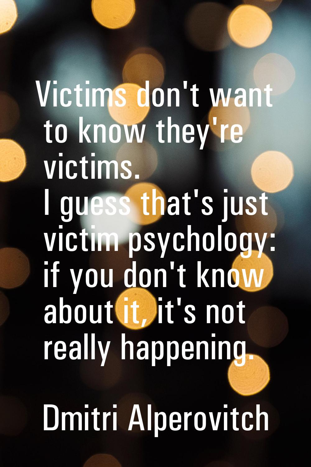 Victims don't want to know they're victims. I guess that's just victim psychology: if you don't kno