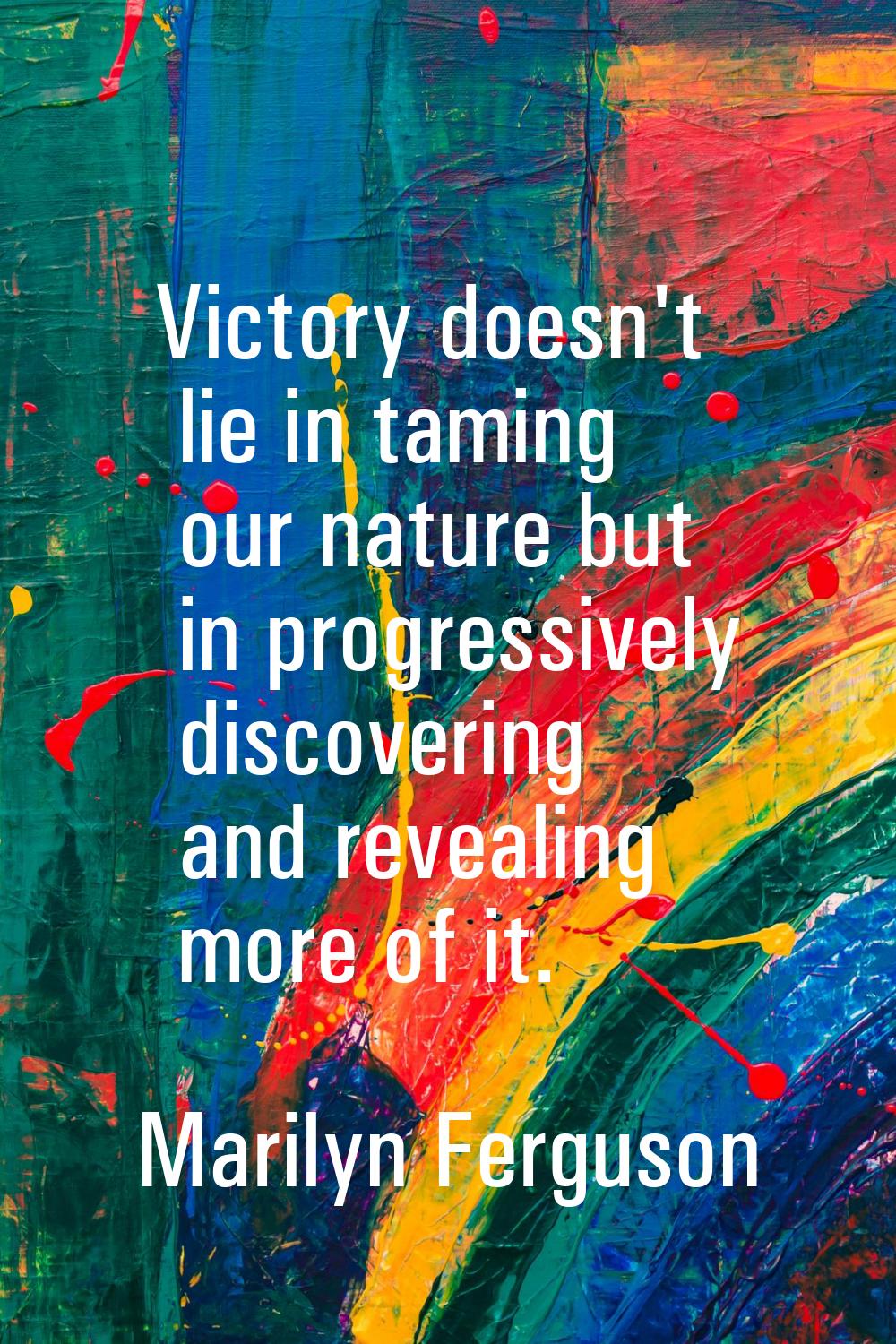Victory doesn't lie in taming our nature but in progressively discovering and revealing more of it.