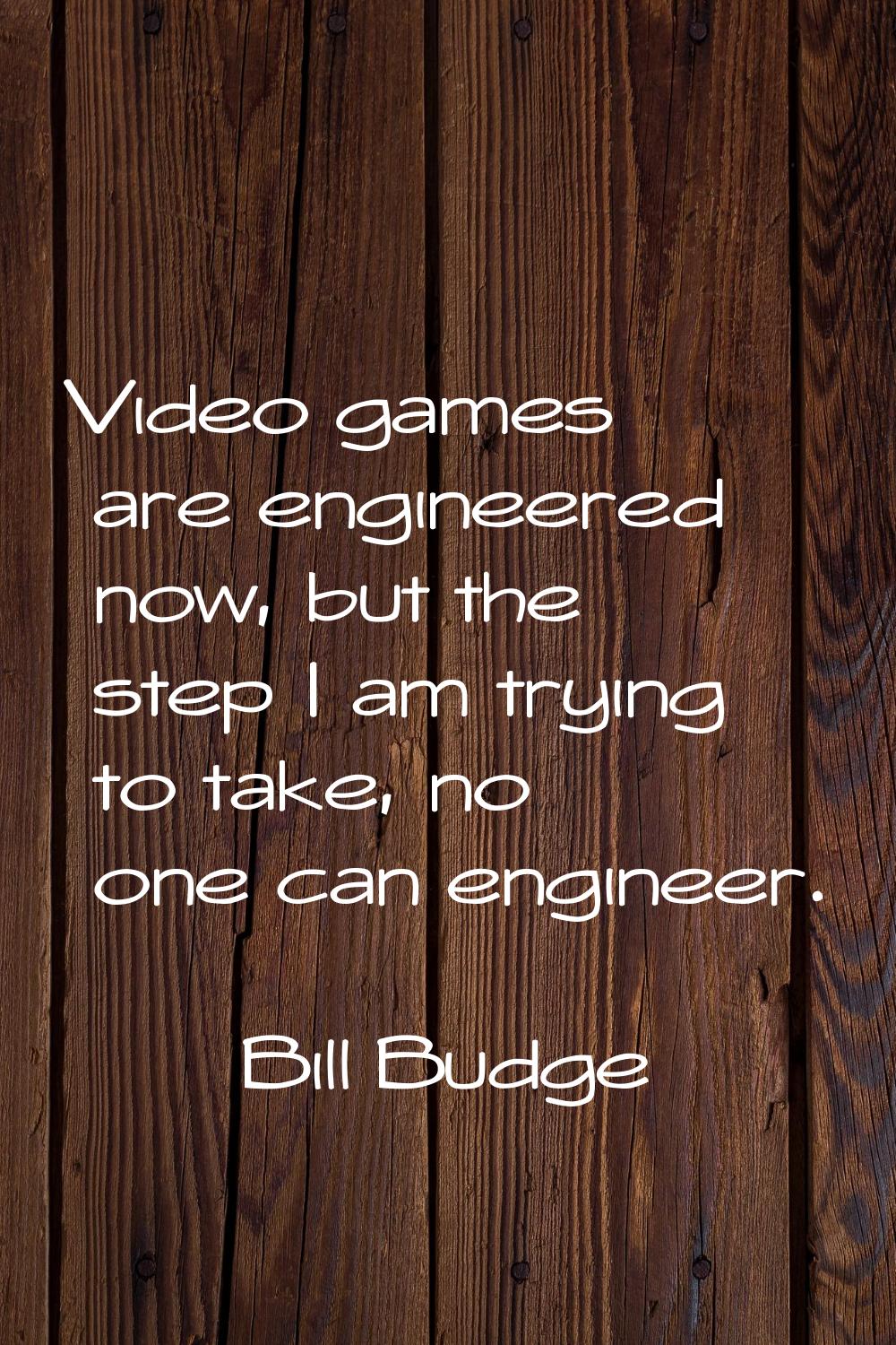 Video games are engineered now, but the step I am trying to take, no one can engineer.