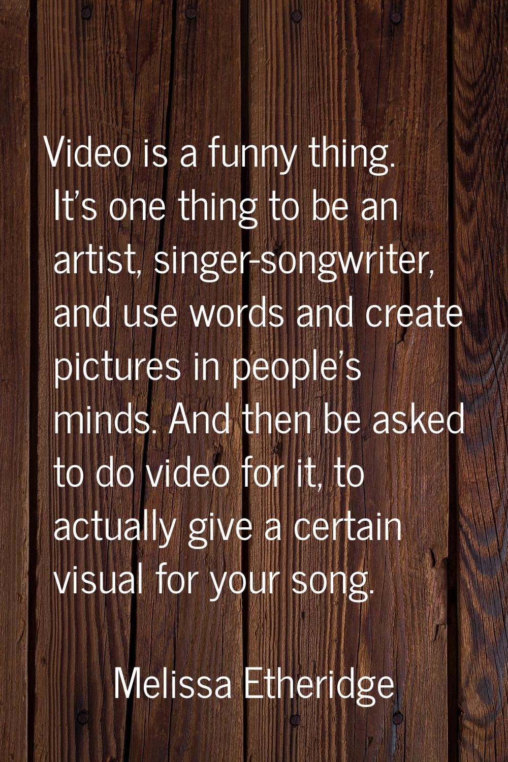 Video is a funny thing. It's one thing to be an artist, singer-songwriter, and use words and create
