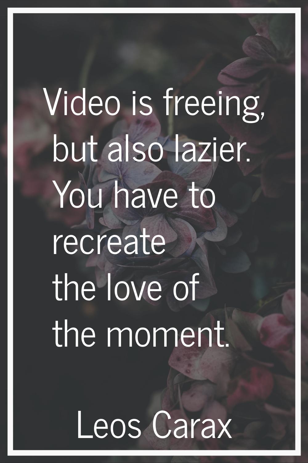 Video is freeing, but also lazier. You have to recreate the love of the moment.