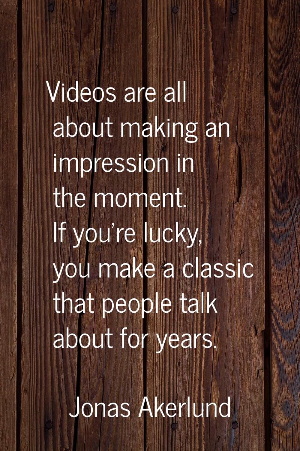 Videos are all about making an impression in the moment. If you're lucky, you make a classic that p