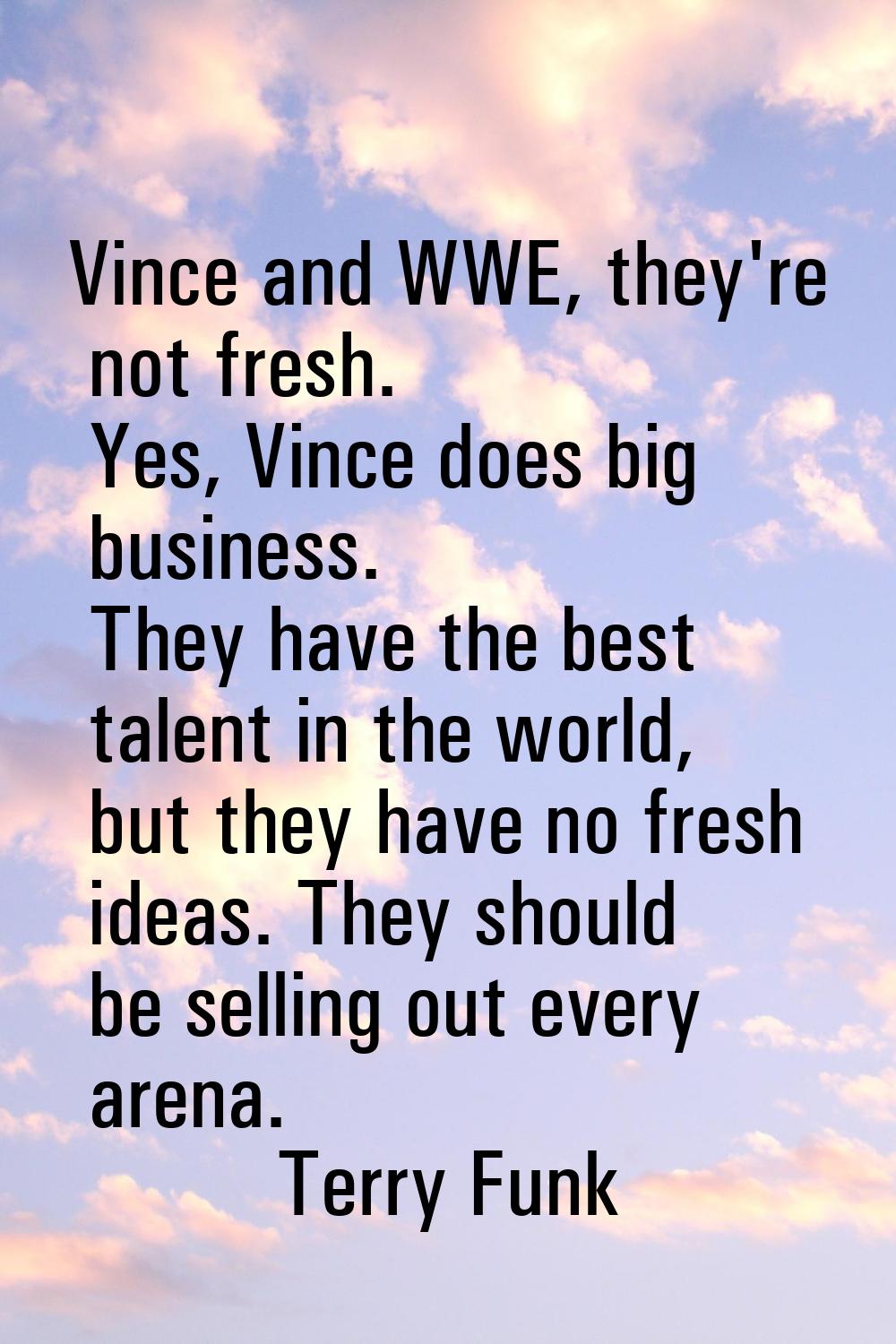 Vince and WWE, they're not fresh. Yes, Vince does big business. They have the best talent in the wo