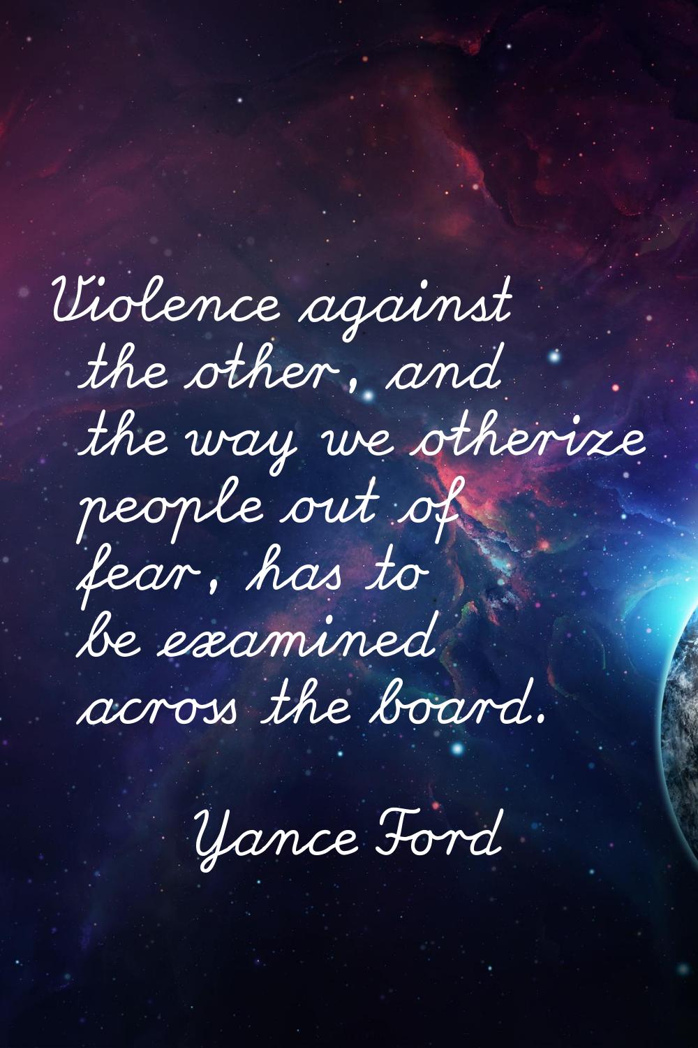 Violence against the other, and the way we otherize people out of fear, has to be examined across t