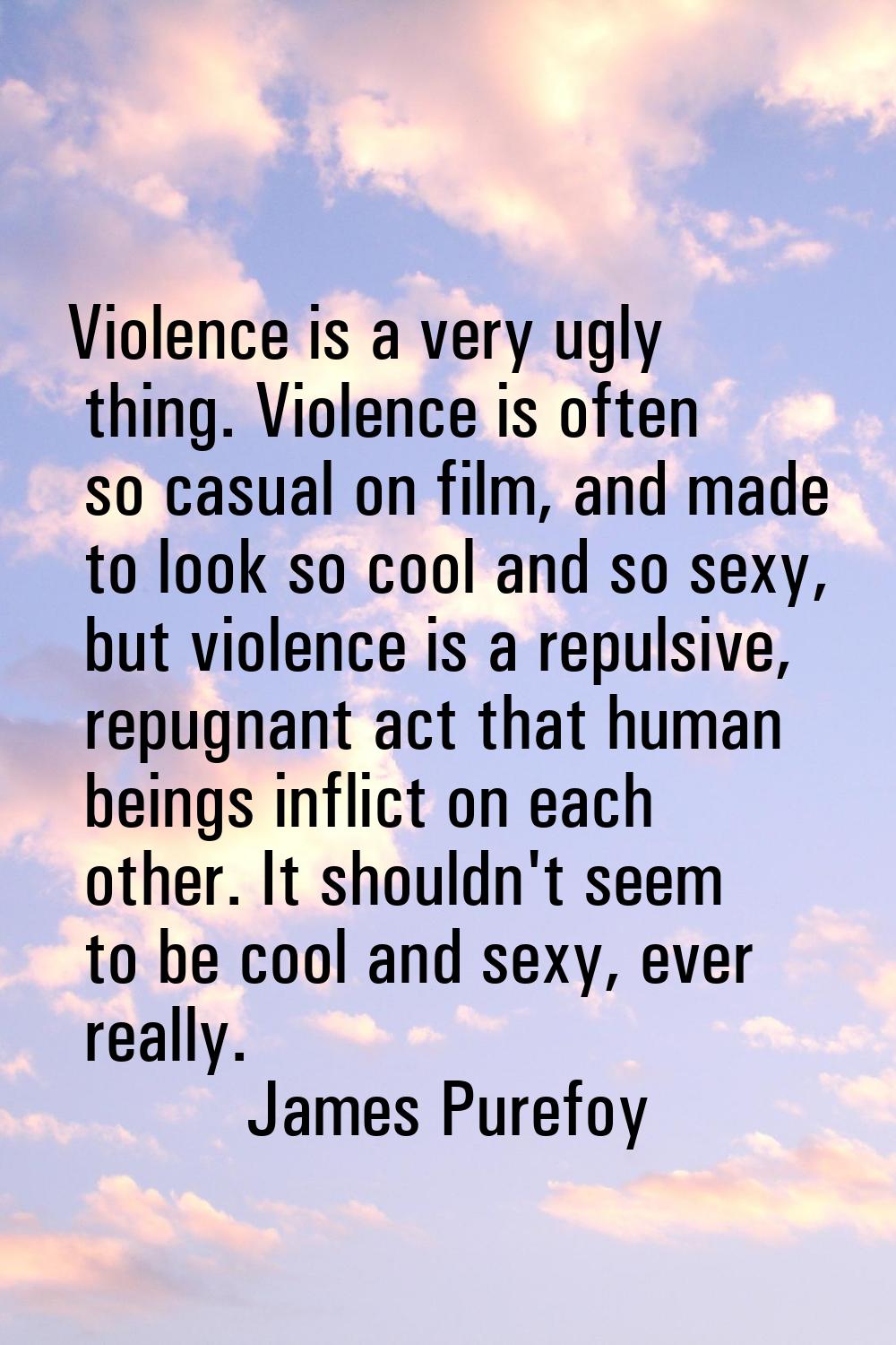 Violence is a very ugly thing. Violence is often so casual on film, and made to look so cool and so