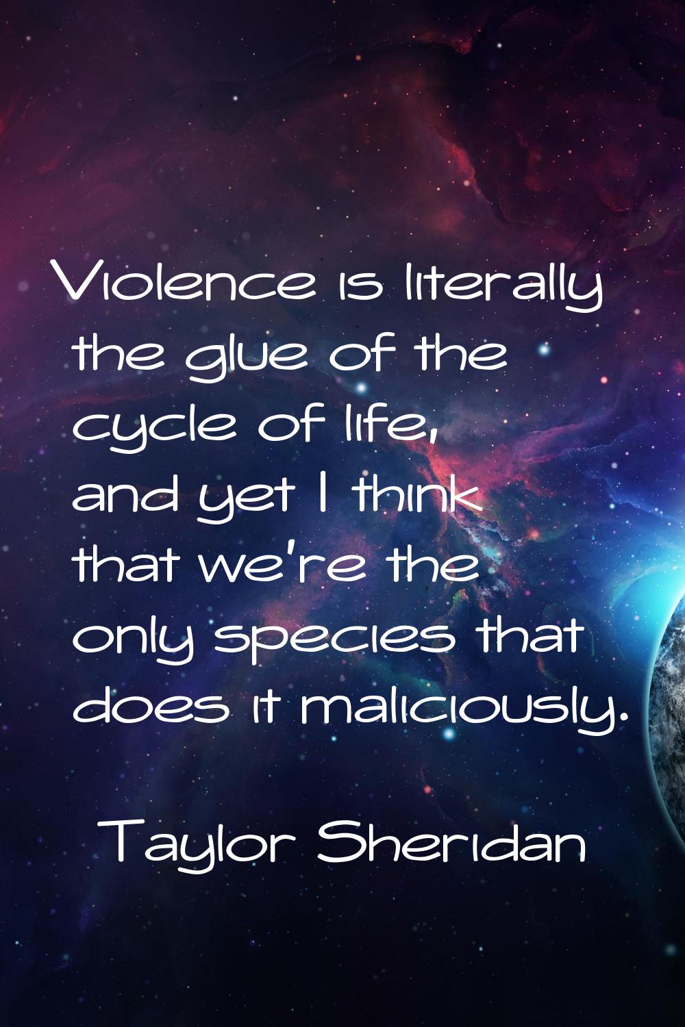 Violence is literally the glue of the cycle of life, and yet I think that we're the only species th
