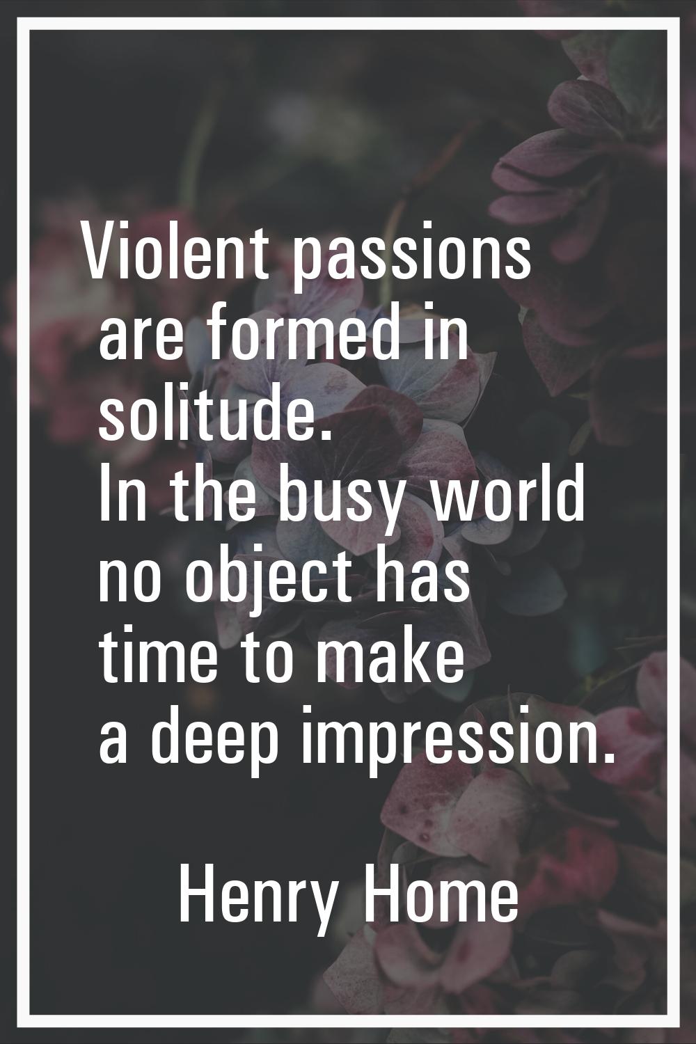 Violent passions are formed in solitude. In the busy world no object has time to make a deep impres