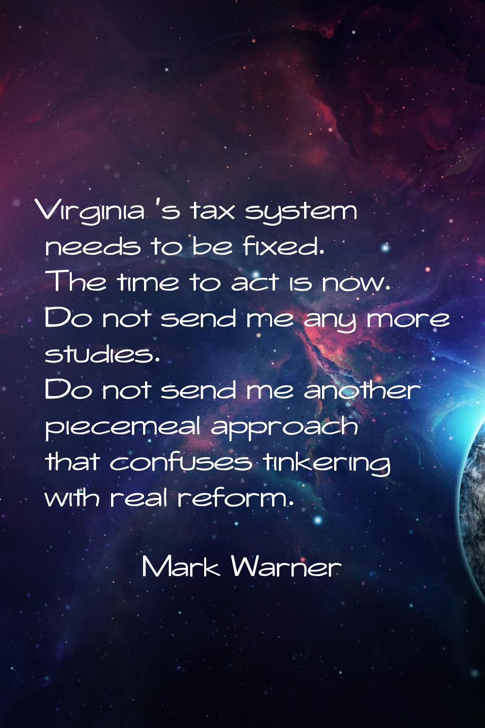 Virginia 's tax system needs to be fixed. The time to act is now. Do not send me any more studies. 