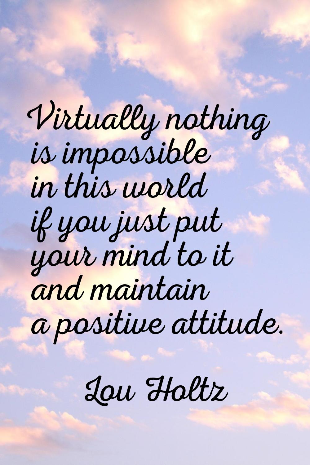 Virtually nothing is impossible in this world if you just put your mind to it and maintain a positi