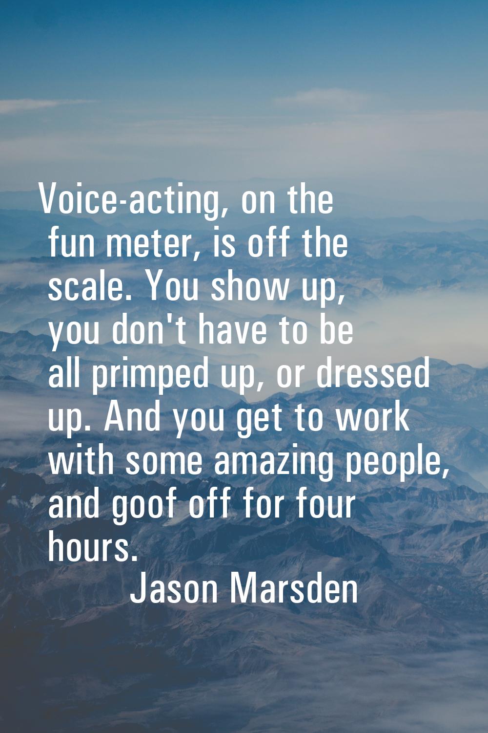 Voice-acting, on the fun meter, is off the scale. You show up, you don't have to be all primped up,