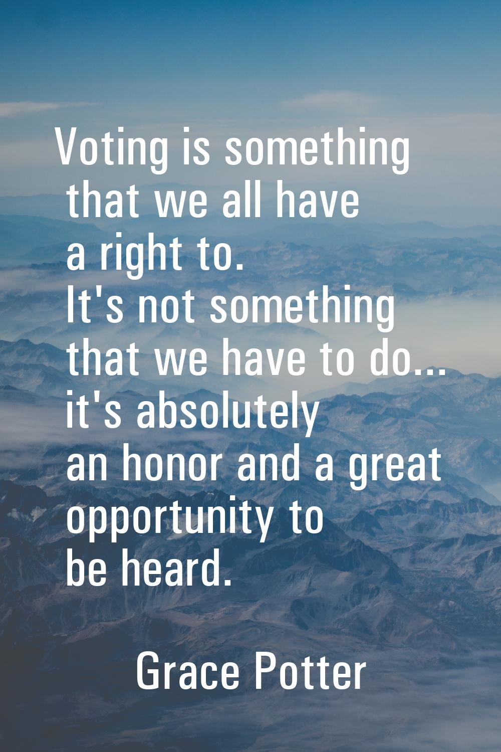 Voting is something that we all have a right to. It's not something that we have to do... it's abso