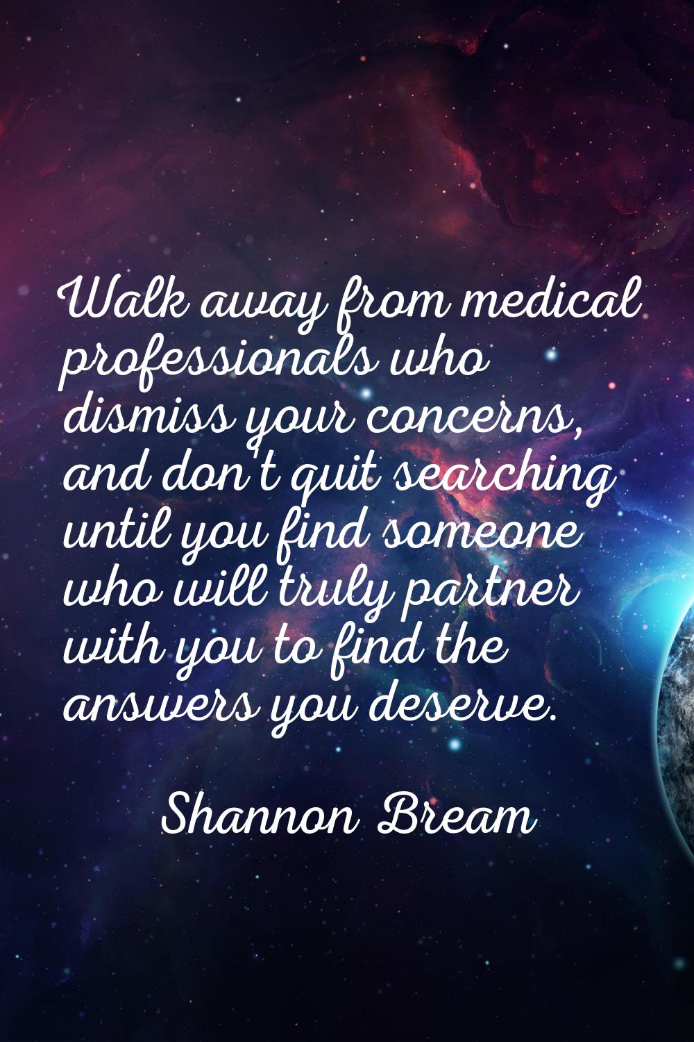 Walk away from medical professionals who dismiss your concerns, and don't quit searching until you 