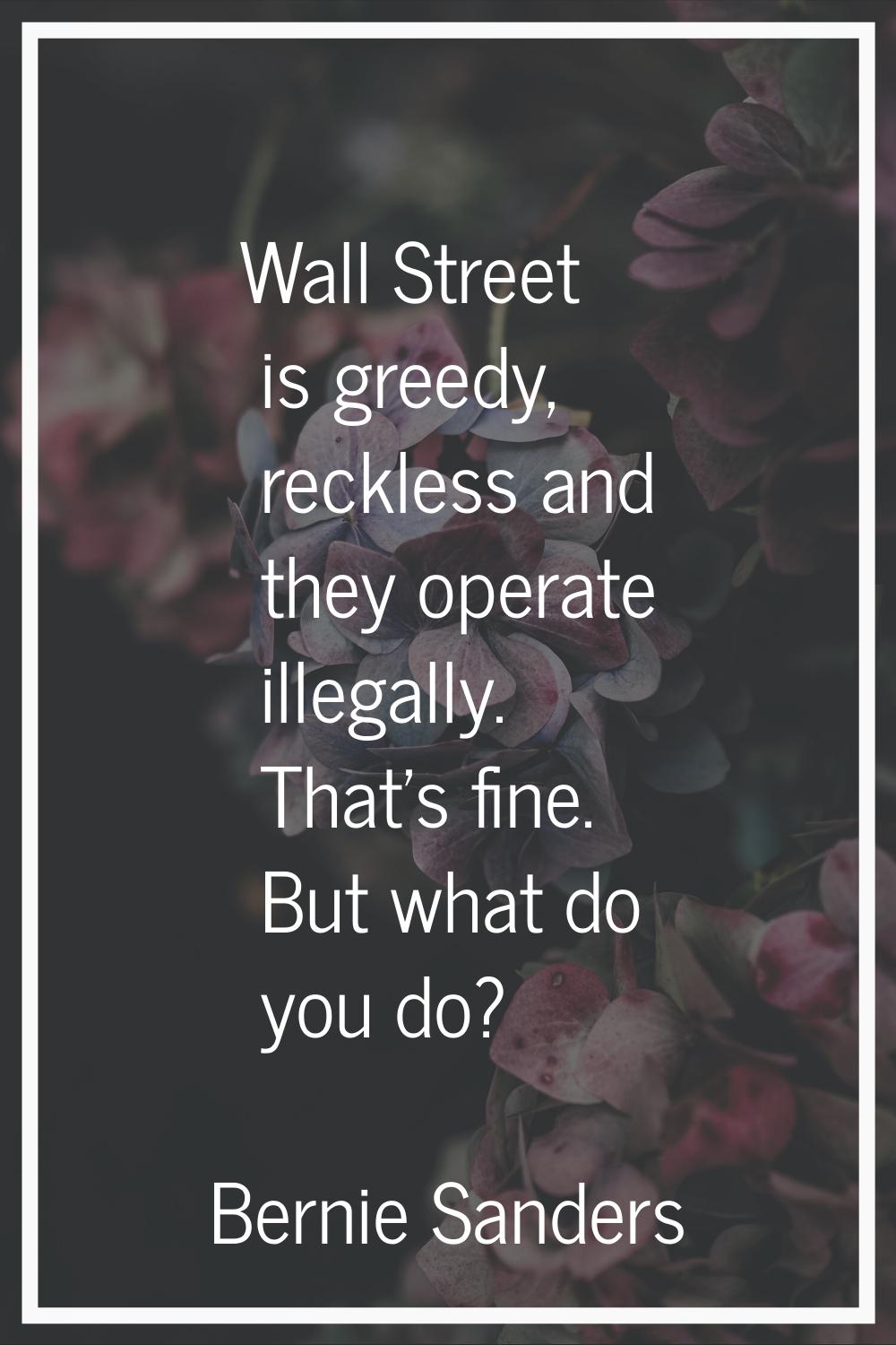 Wall Street is greedy, reckless and they operate illegally. That's fine. But what do you do?