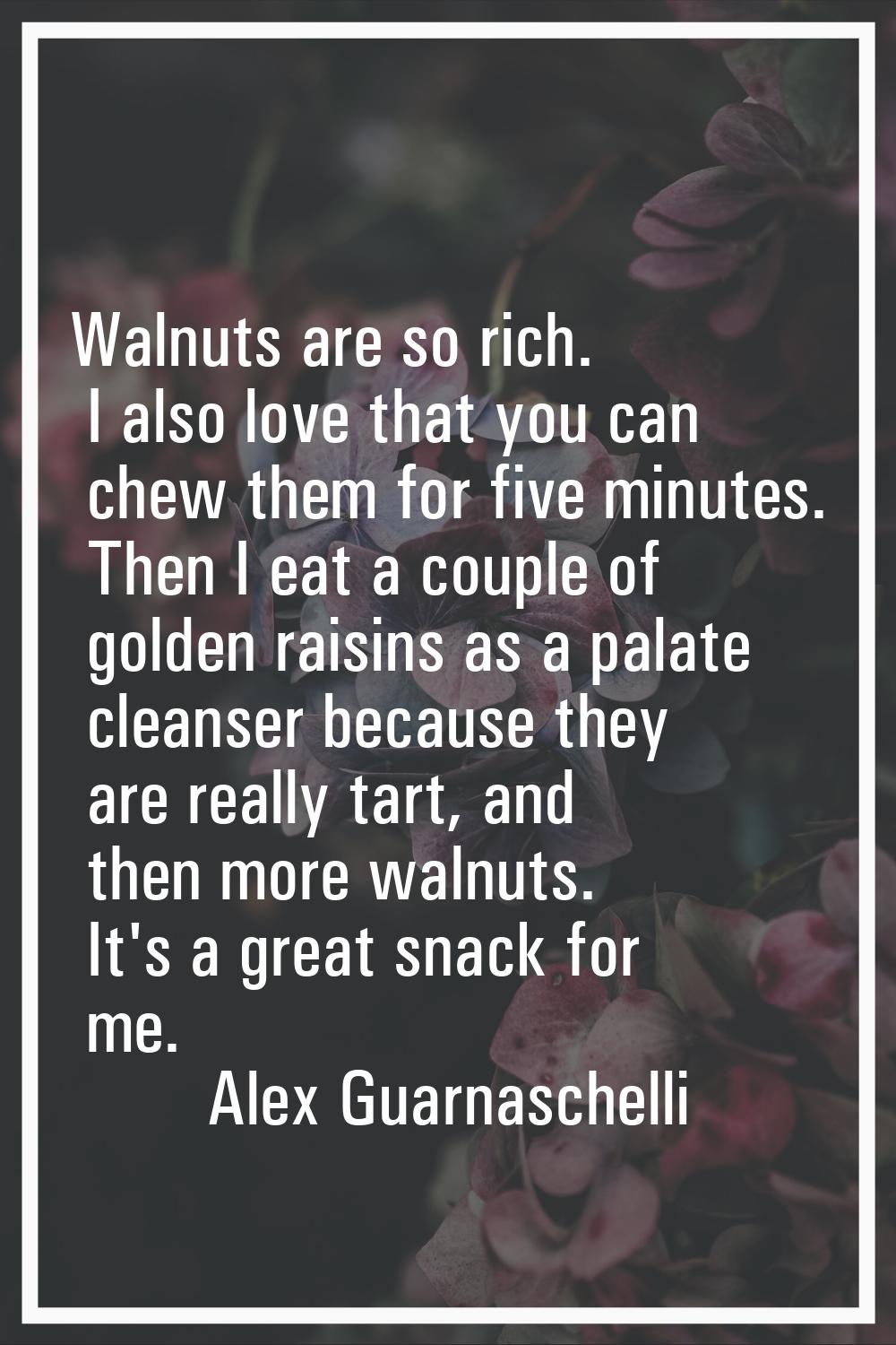 Walnuts are so rich. I also love that you can chew them for five minutes. Then I eat a couple of go