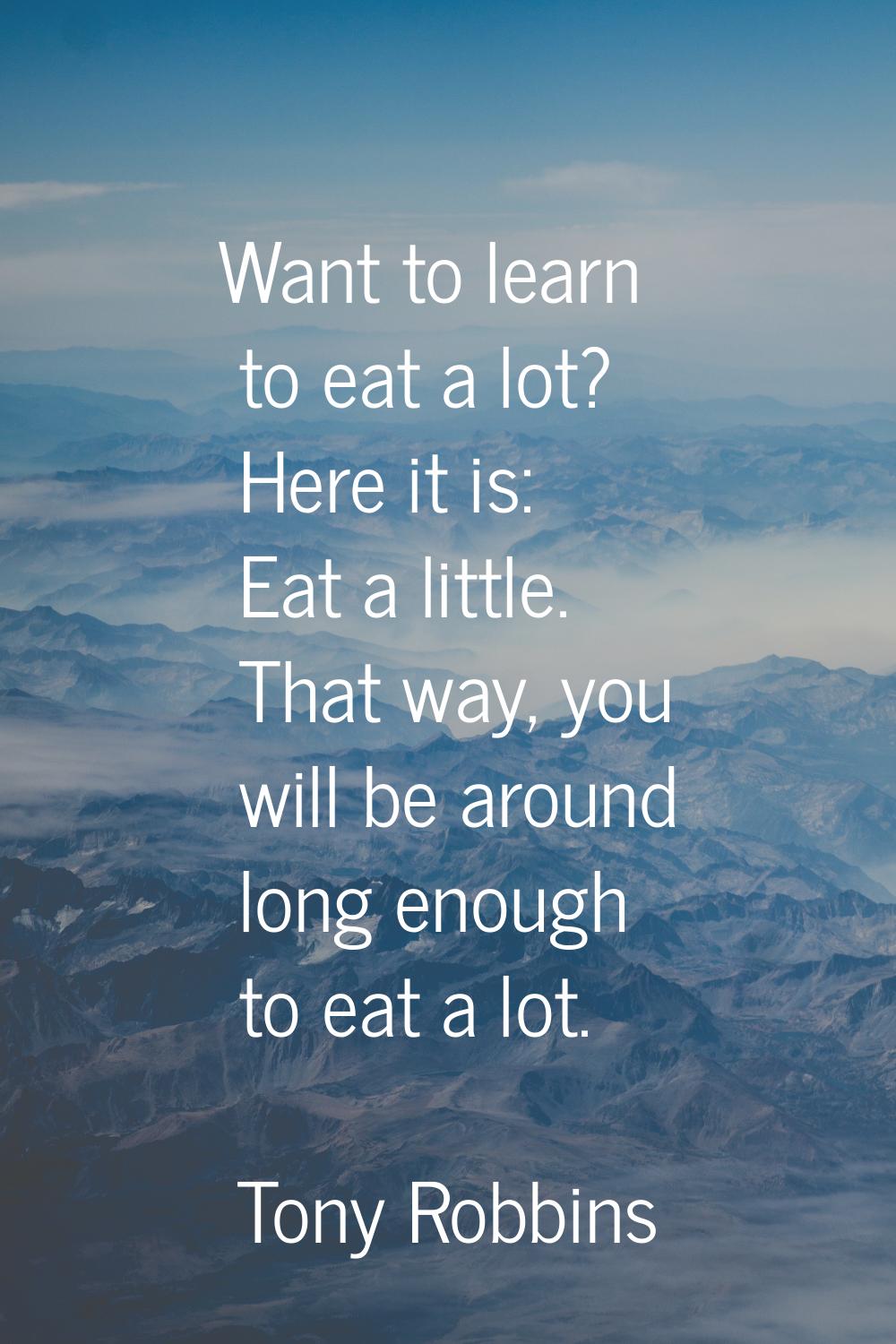 Want to learn to eat a lot? Here it is: Eat a little. That way, you will be around long enough to e
