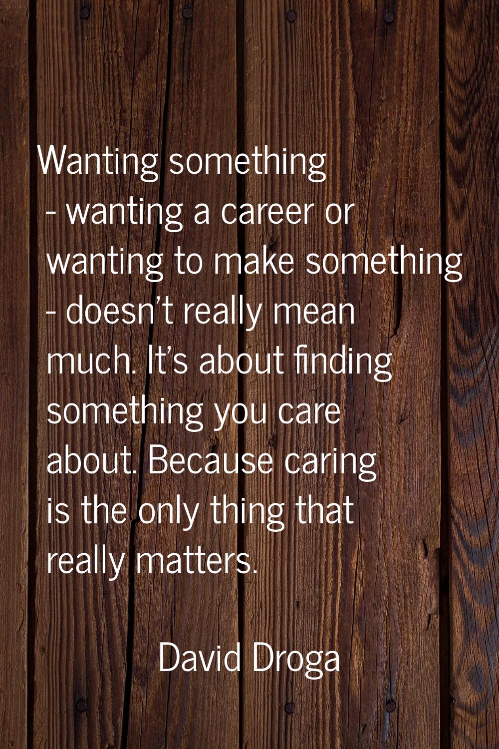 Wanting something - wanting a career or wanting to make something - doesn't really mean much. It's 
