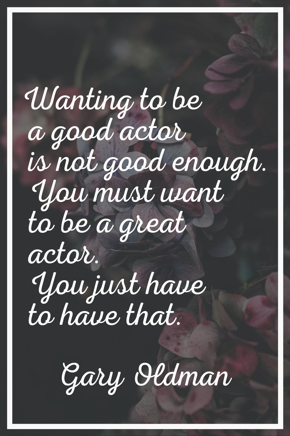 Wanting to be a good actor is not good enough. You must want to be a great actor. You just have to 