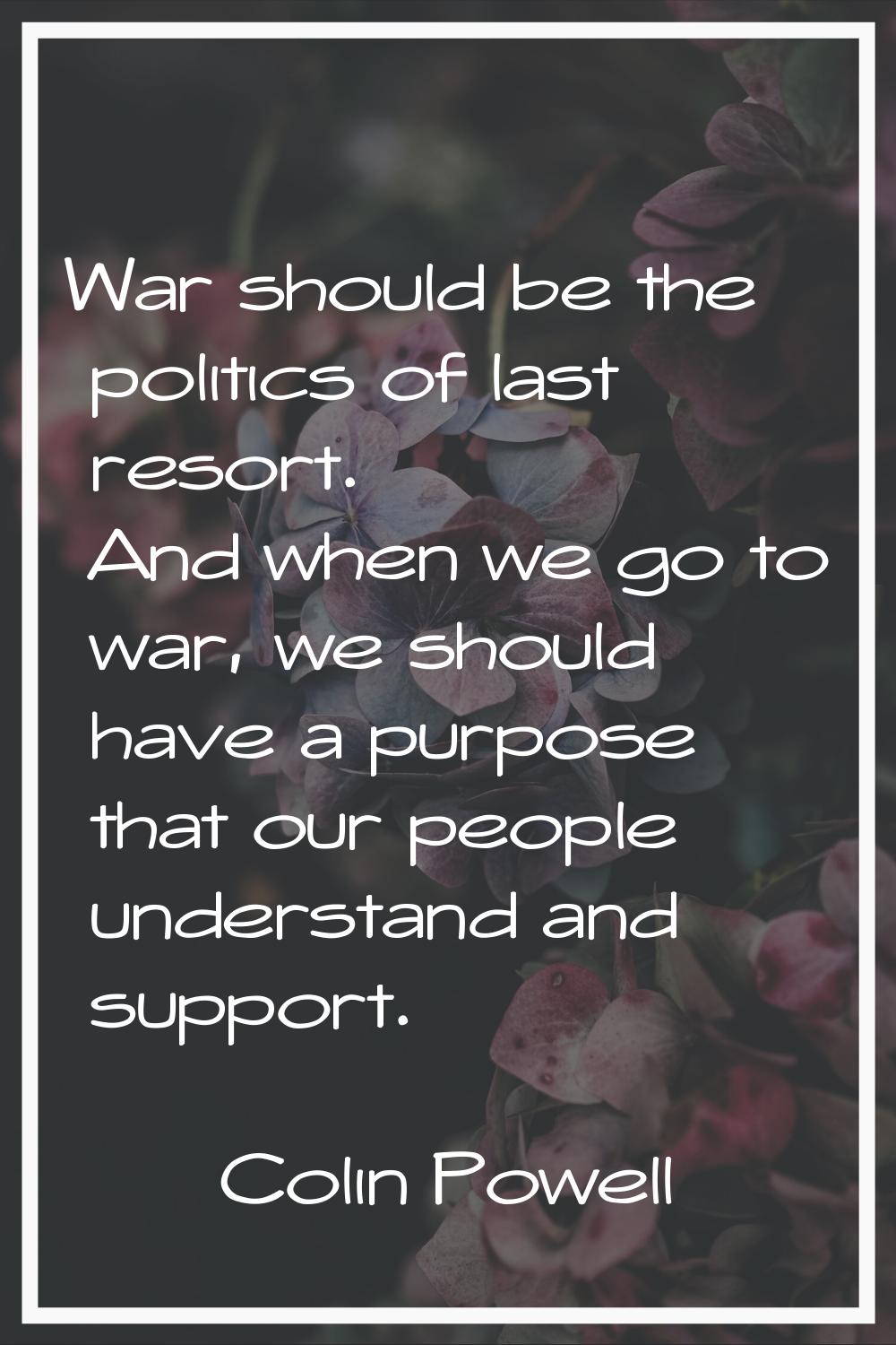 War should be the politics of last resort. And when we go to war, we should have a purpose that our
