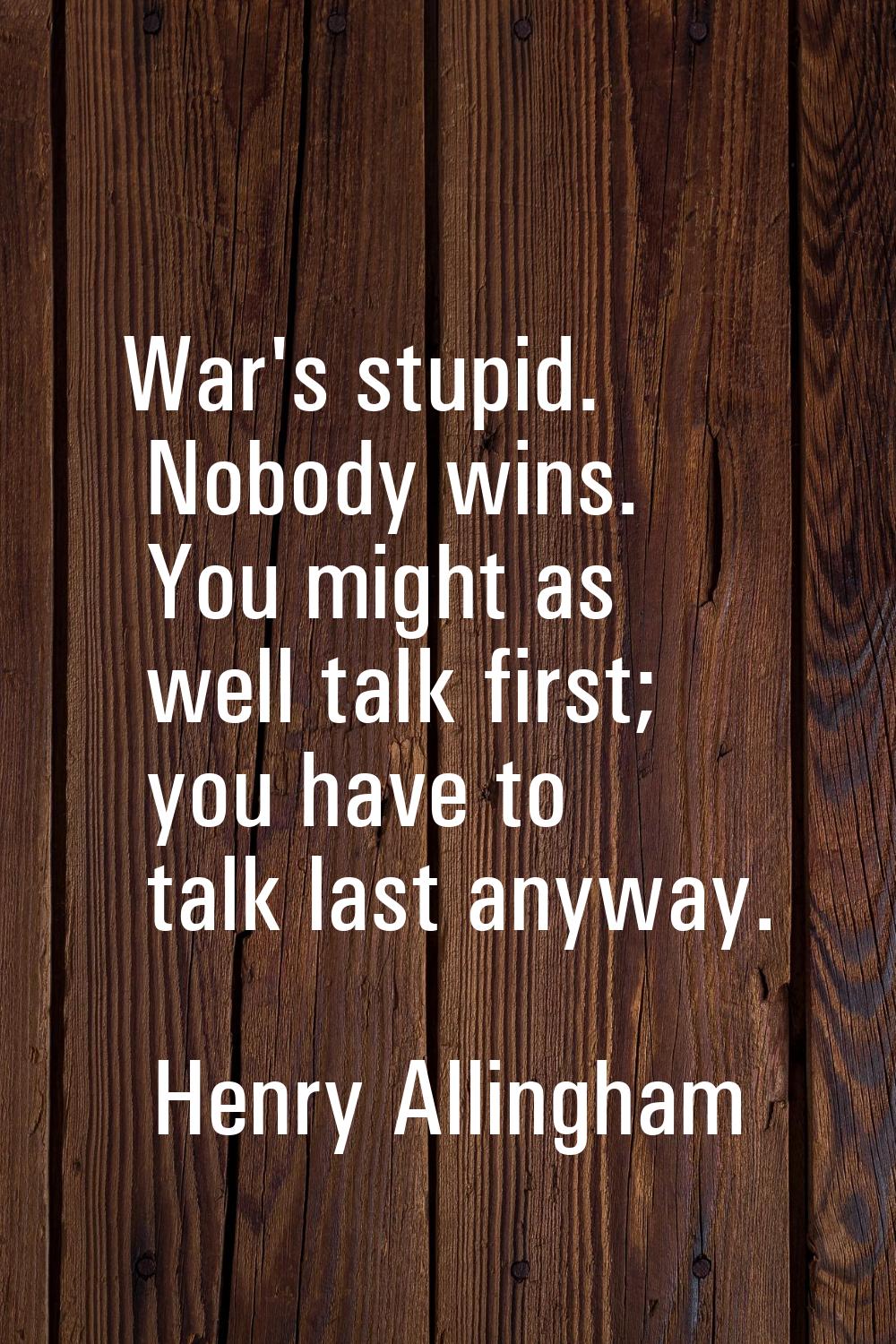 War's stupid. Nobody wins. You might as well talk first; you have to talk last anyway.