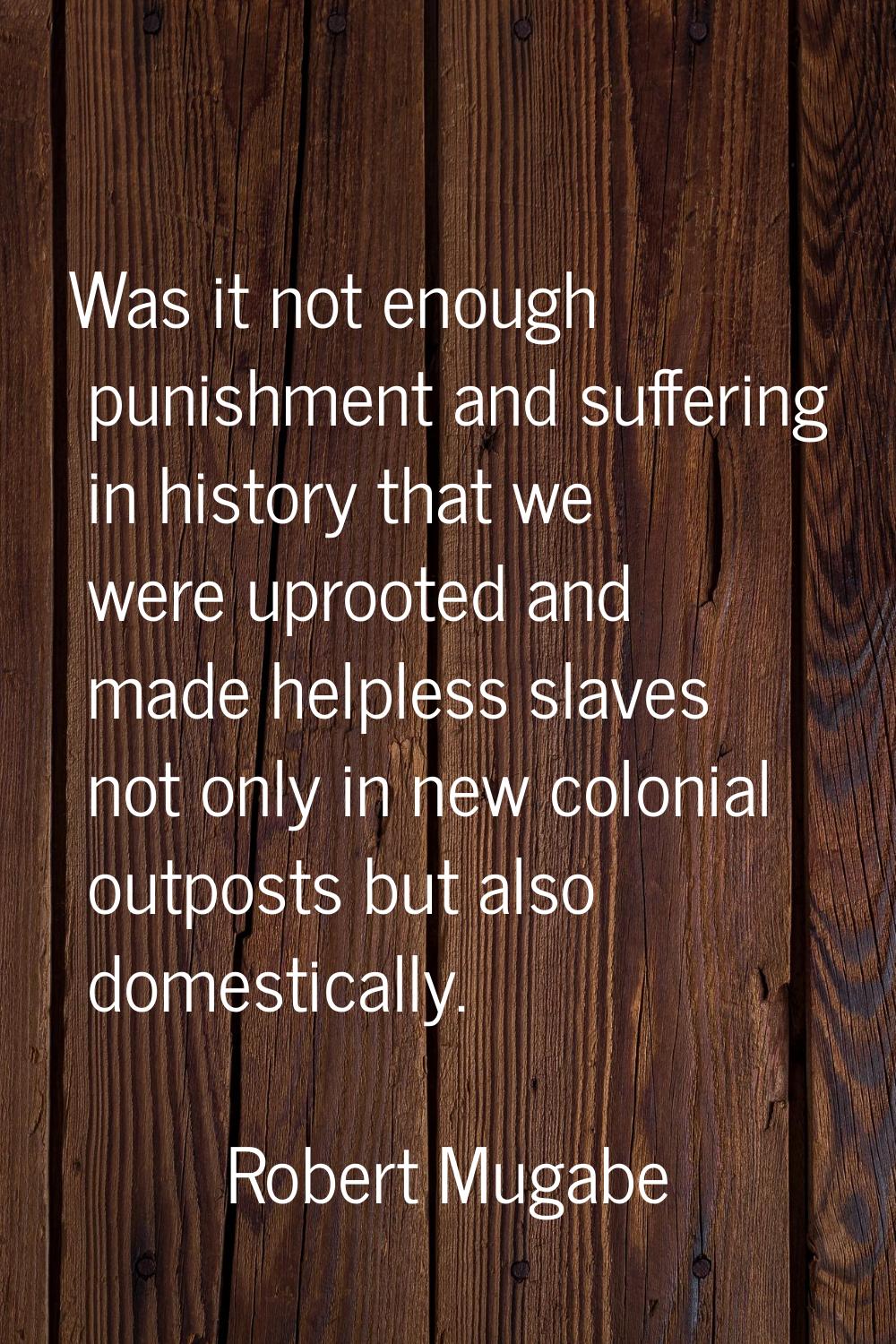 Was it not enough punishment and suffering in history that we were uprooted and made helpless slave