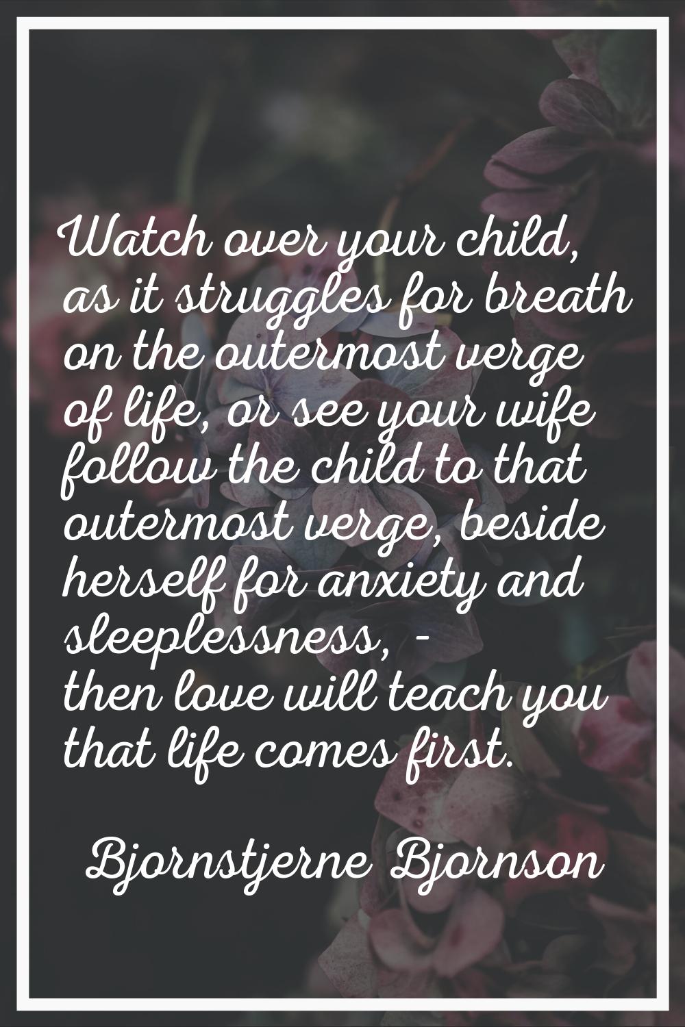 Watch over your child, as it struggles for breath on the outermost verge of life, or see your wife 