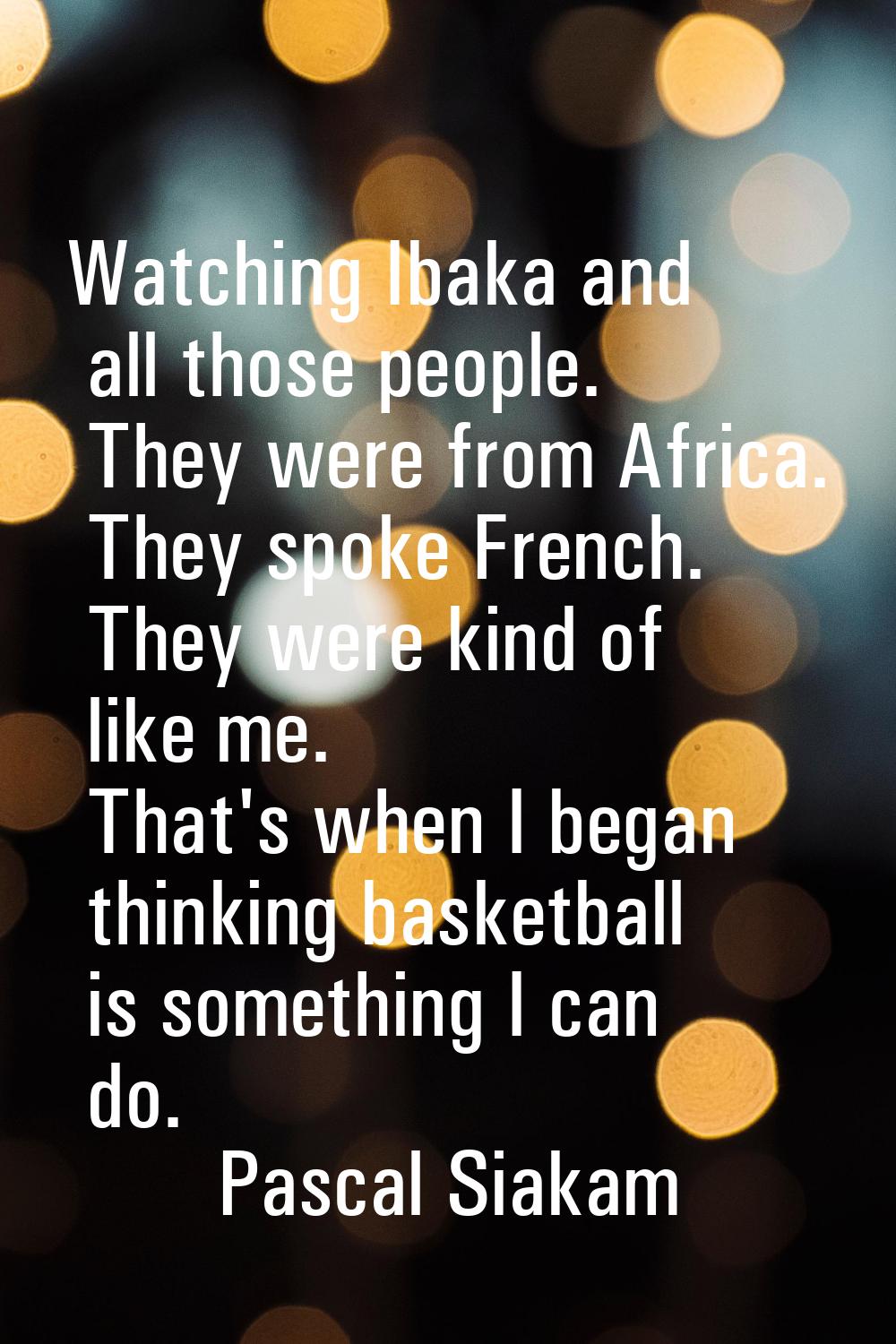 Watching Ibaka and all those people. They were from Africa. They spoke French. They were kind of li