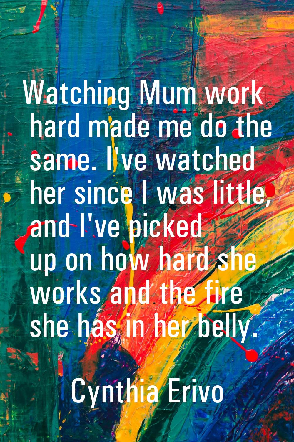 Watching Mum work hard made me do the same. I've watched her since I was little, and I've picked up