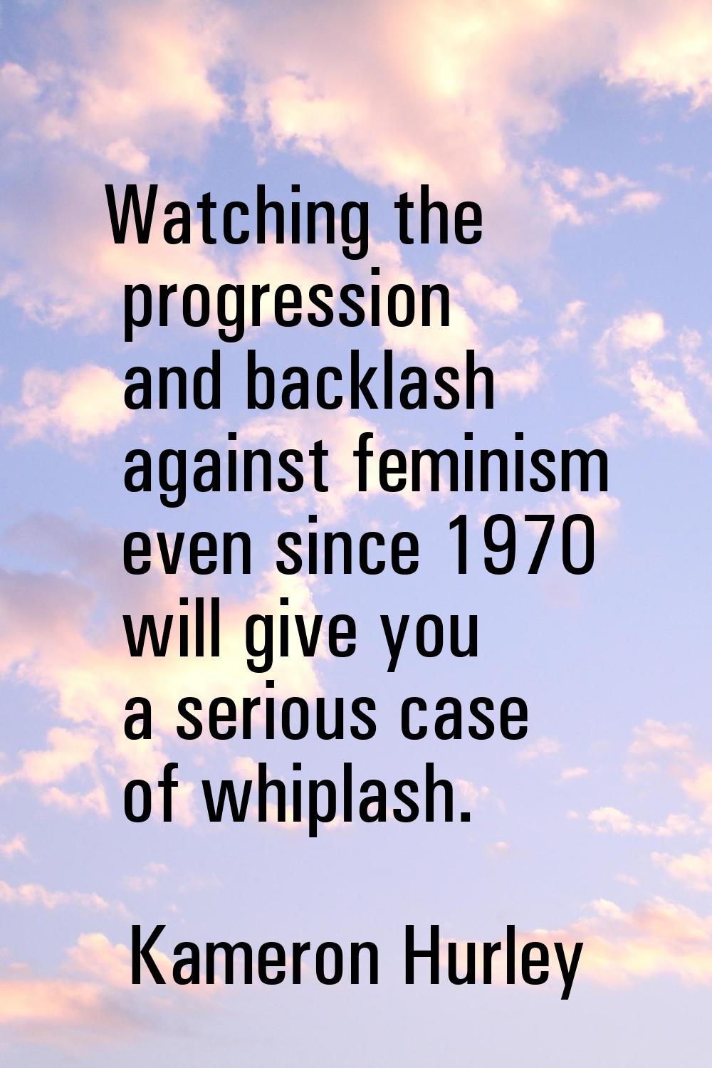 Watching the progression and backlash against feminism even since 1970 will give you a serious case