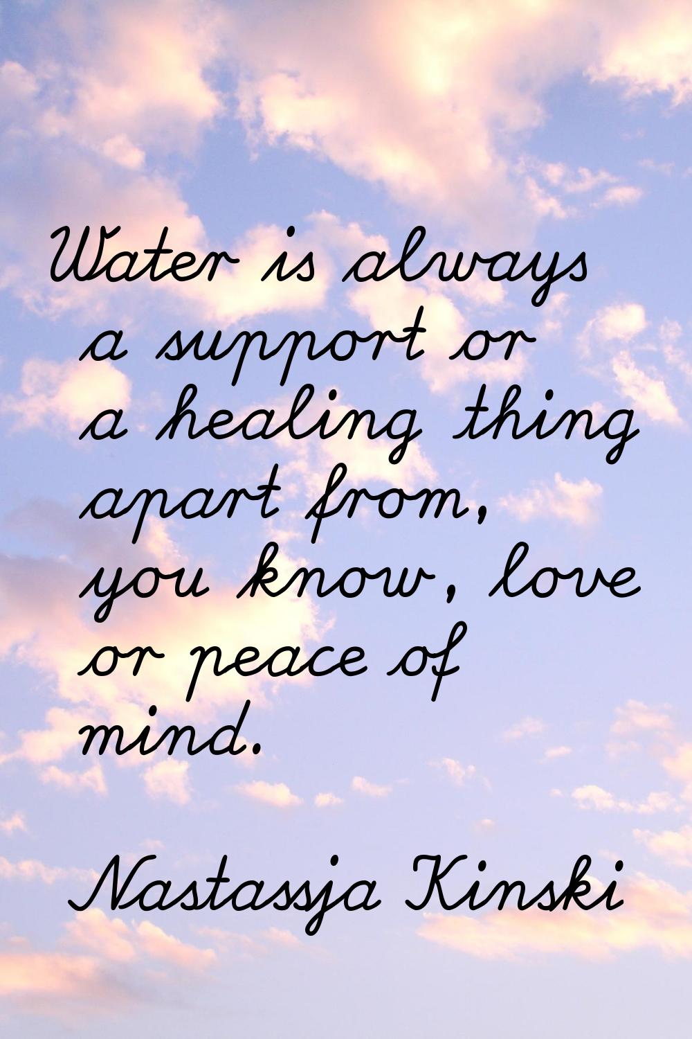 Water is always a support or a healing thing apart from, you know, love or peace of mind.