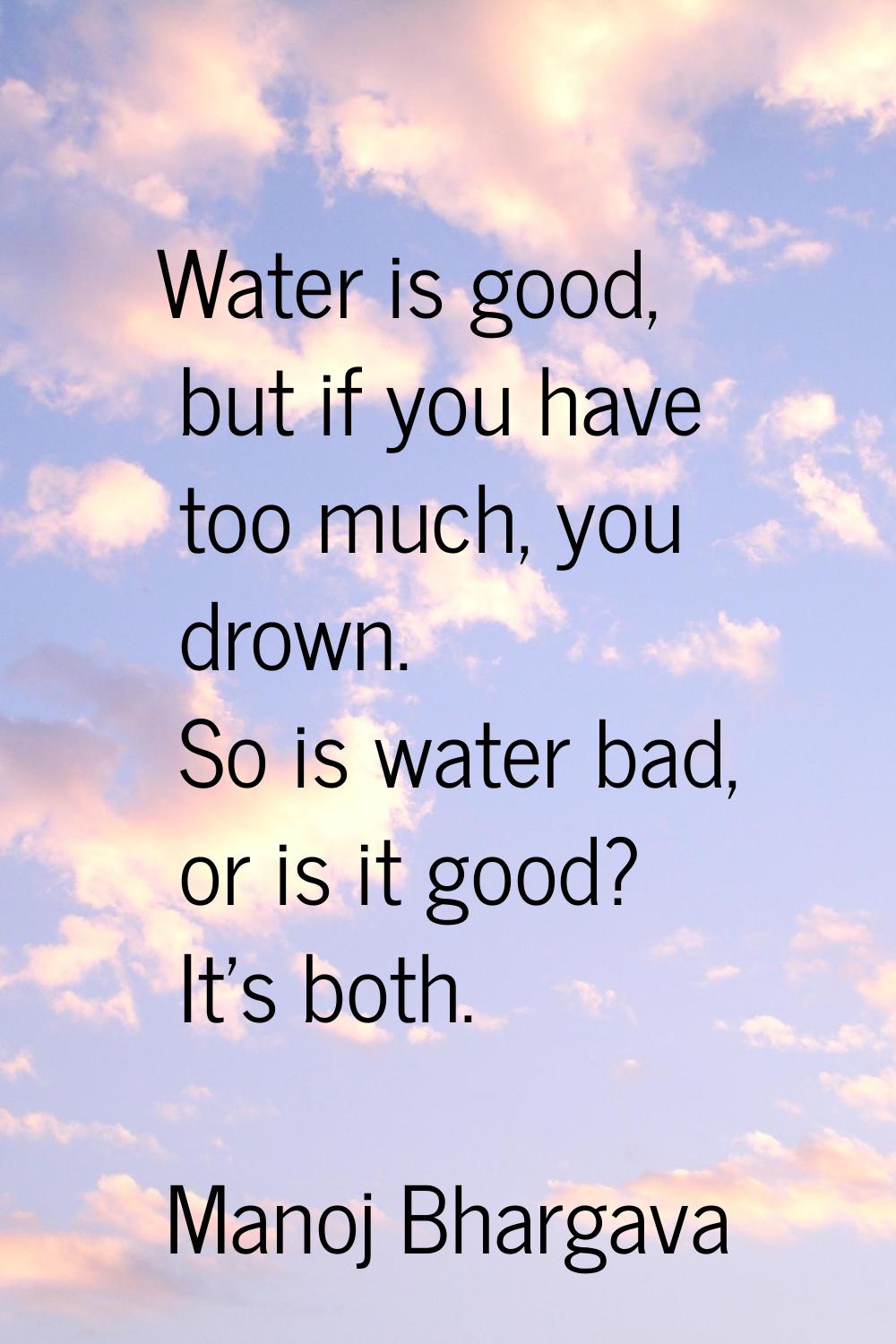 Water is good, but if you have too much, you drown. So is water bad, or is it good? It's both.