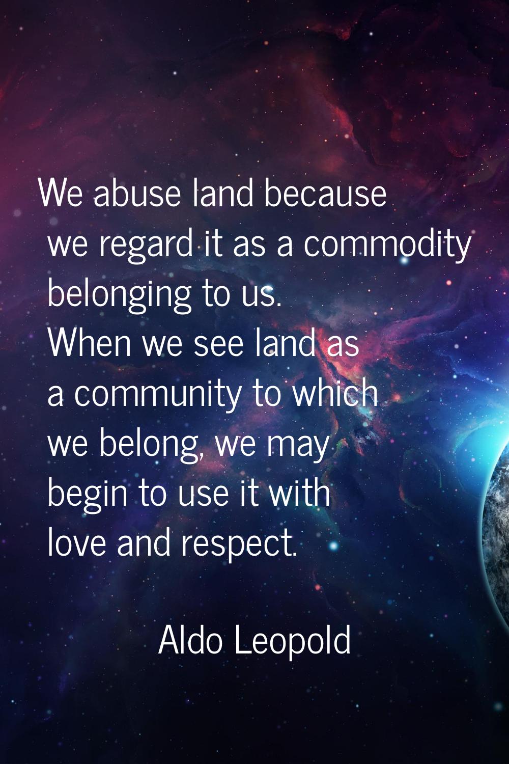 We abuse land because we regard it as a commodity belonging to us. When we see land as a community 