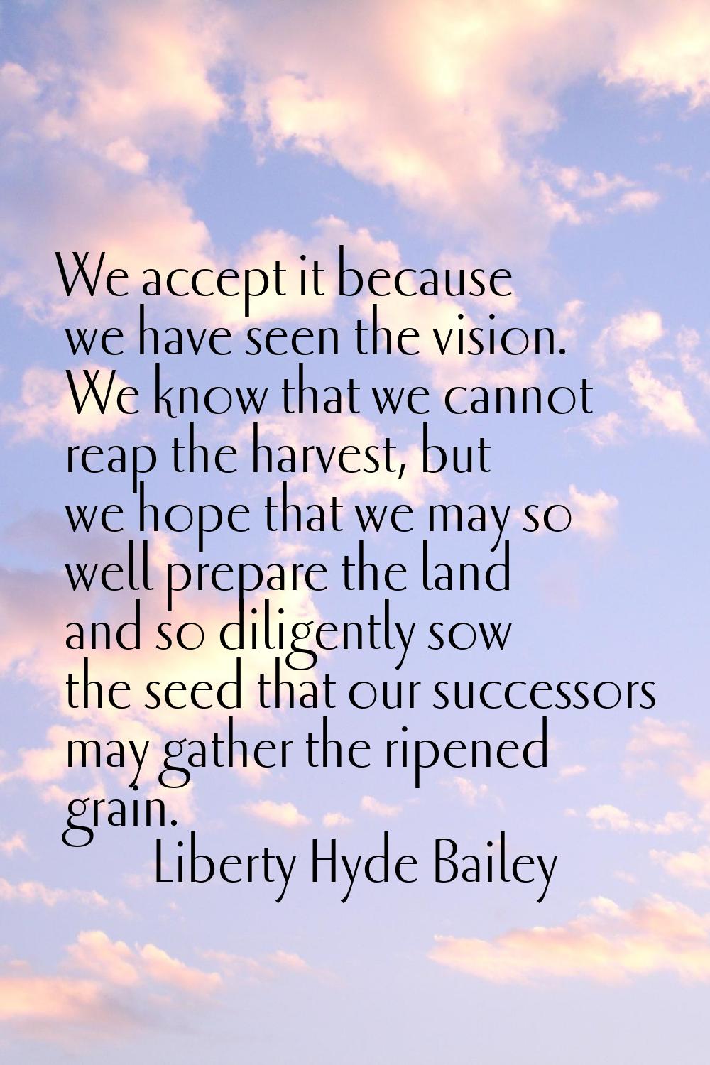 We accept it because we have seen the vision. We know that we cannot reap the harvest, but we hope 