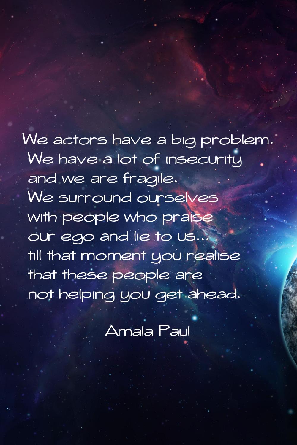We actors have a big problem. We have a lot of insecurity and we are fragile. We surround ourselves