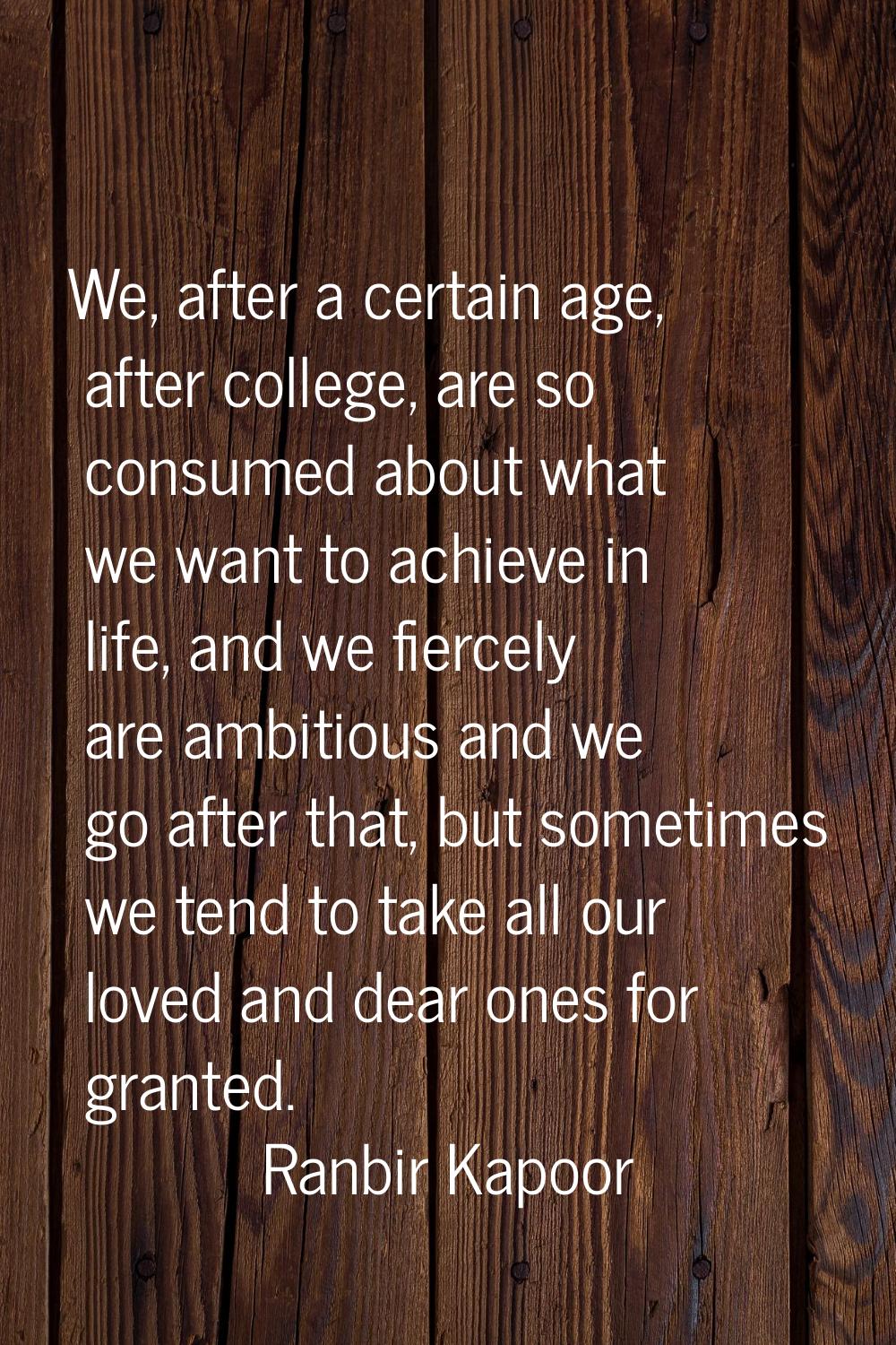 We, after a certain age, after college, are so consumed about what we want to achieve in life, and 