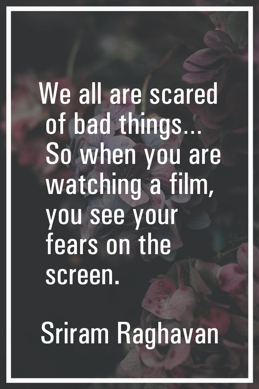 We all are scared of bad things… So when you are watching a film, you see your fears on the screen.