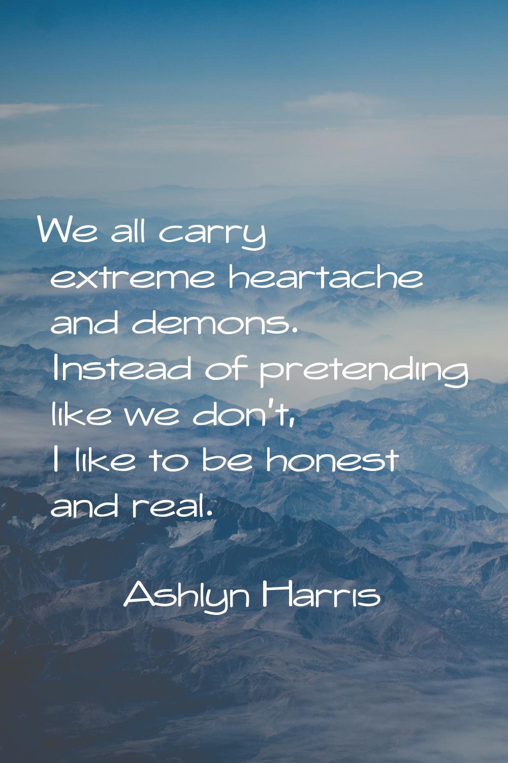 We all carry extreme heartache and demons. Instead of pretending like we don't, I like to be honest