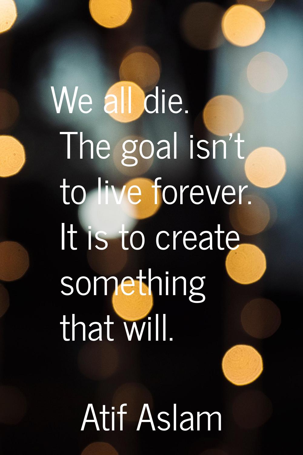 We all die. The goal isn't to live forever. It is to create something that will.