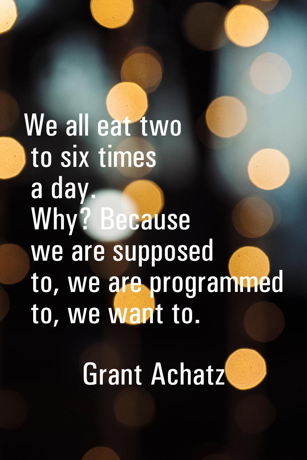 We all eat two to six times a day. Why? Because we are supposed to, we are programmed to, we want t
