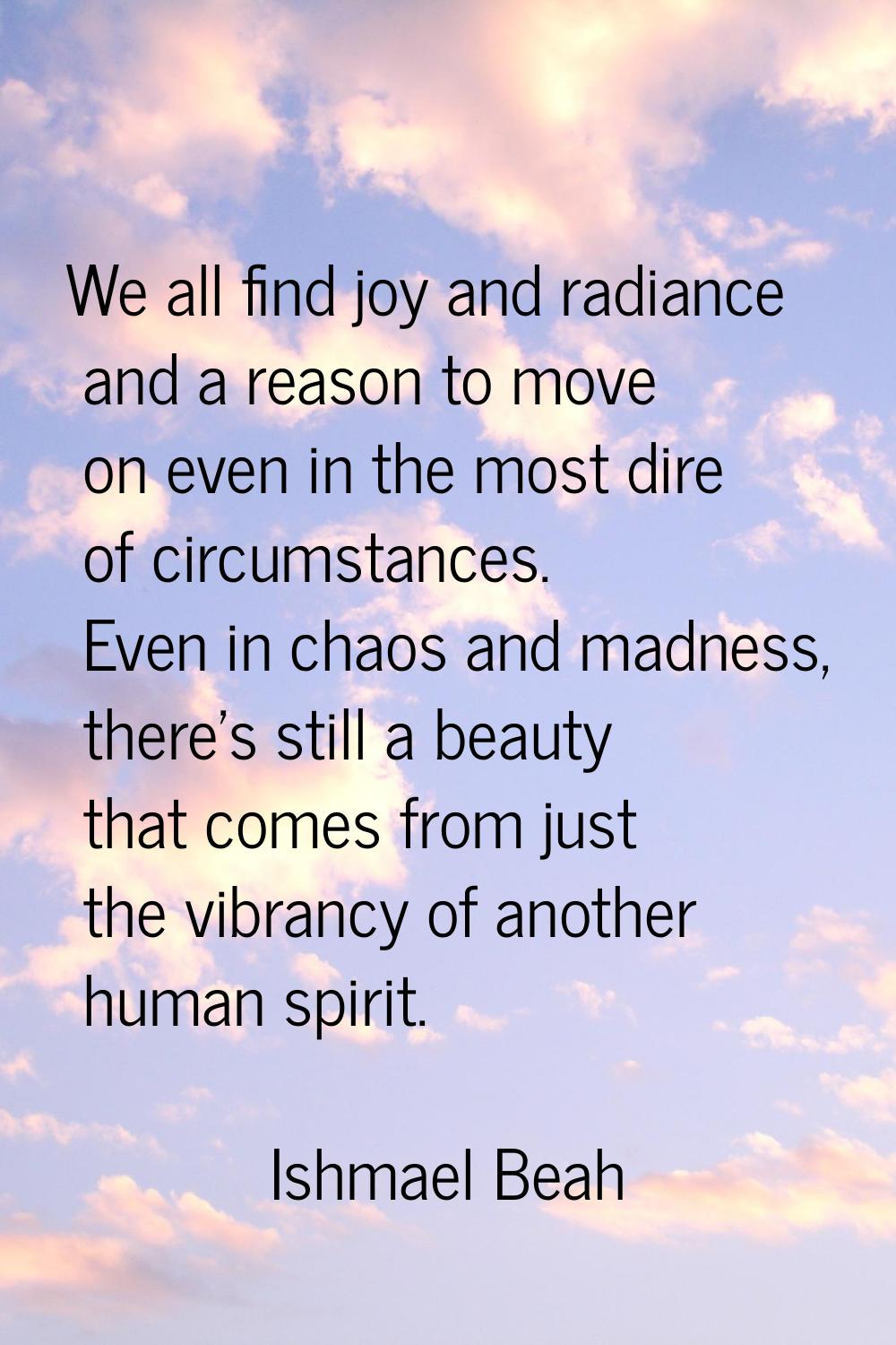 We all find joy and radiance and a reason to move on even in the most dire of circumstances. Even i