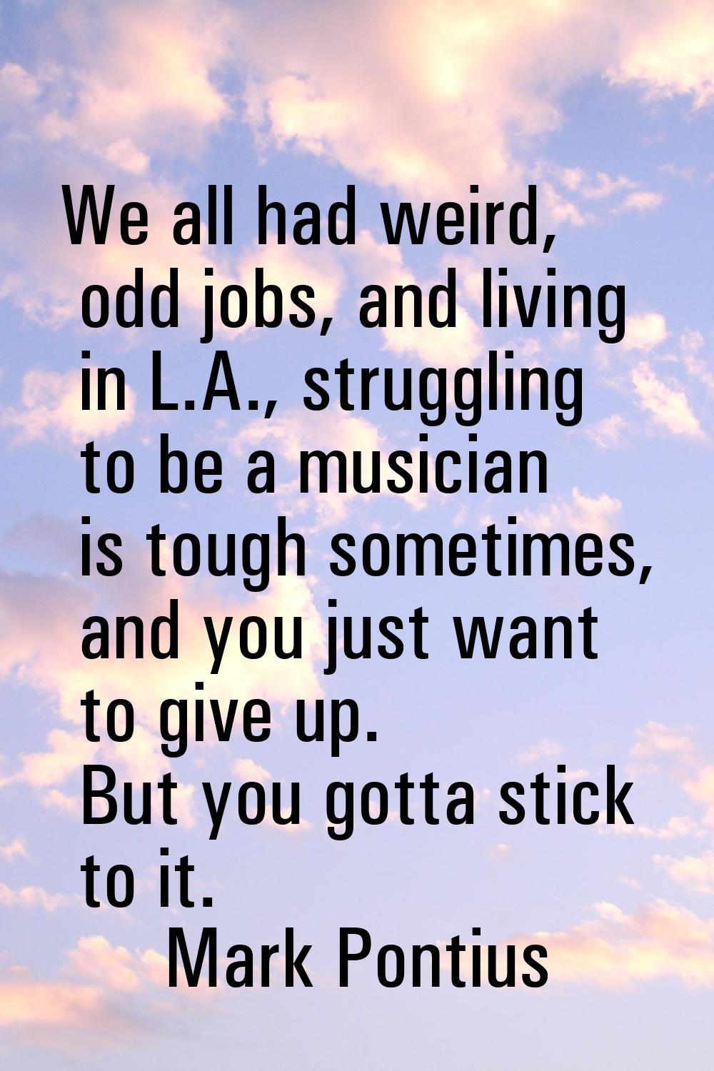 We all had weird, odd jobs, and living in L.A., struggling to be a musician is tough sometimes, and