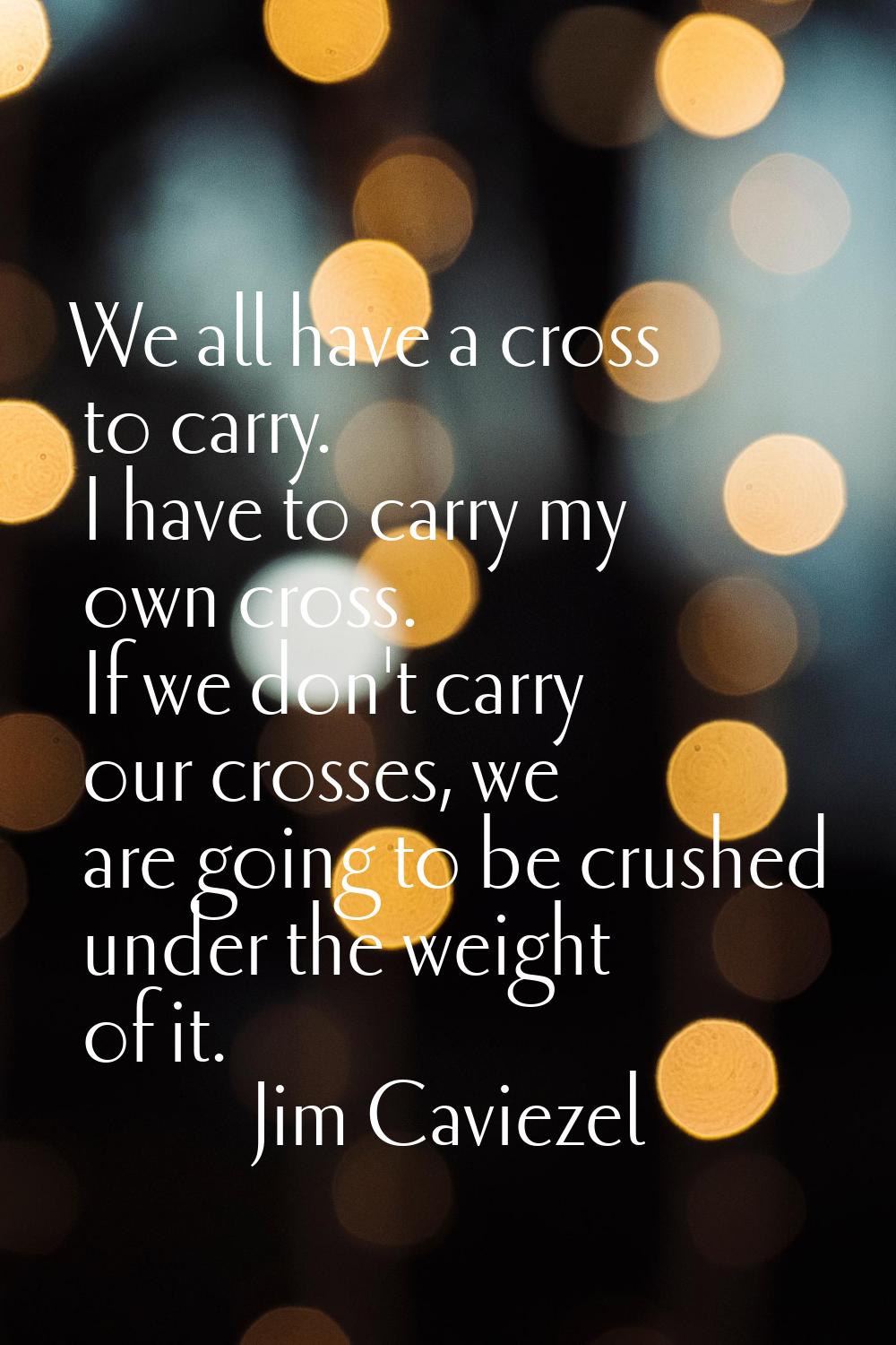 We all have a cross to carry. I have to carry my own cross. If we don't carry our crosses, we are g