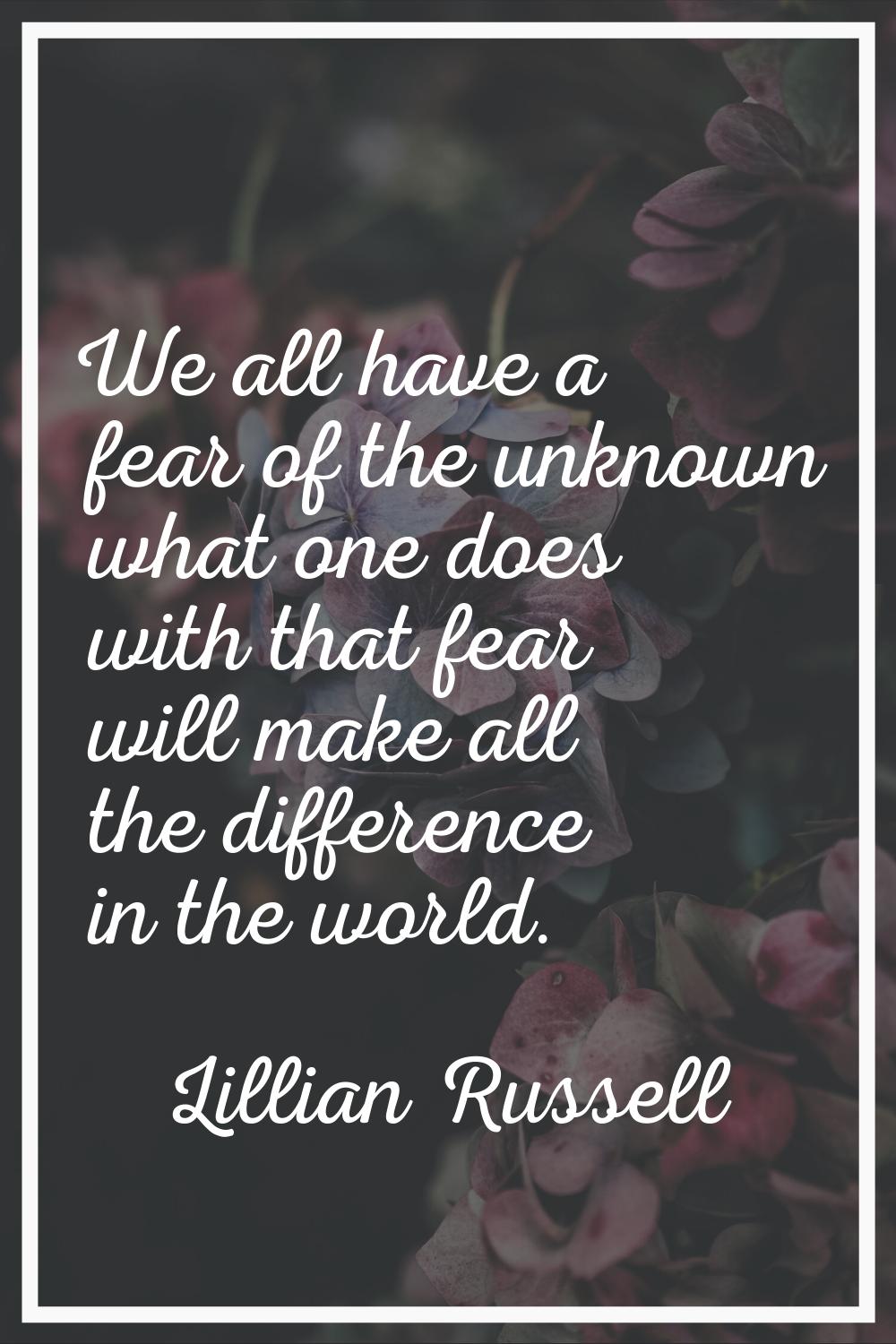 We all have a fear of the unknown what one does with that fear will make all the difference in the 