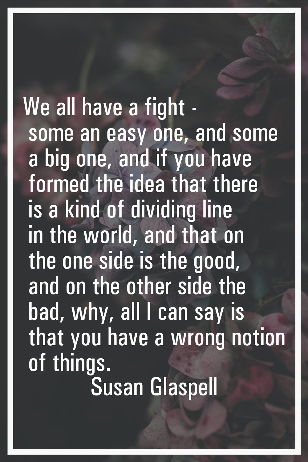 We all have a fight - some an easy one, and some a big one, and if you have formed the idea that th