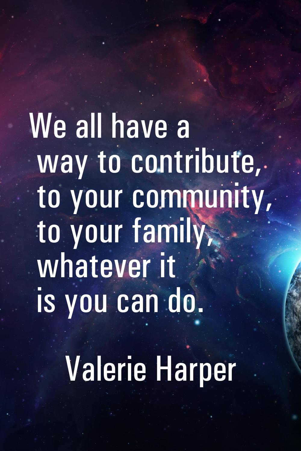 We all have a way to contribute, to your community, to your family, whatever it is you can do.
