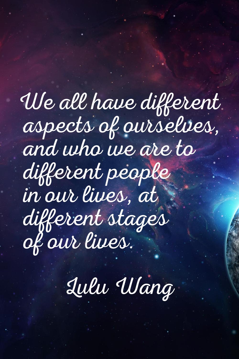 We all have different aspects of ourselves, and who we are to different people in our lives, at dif
