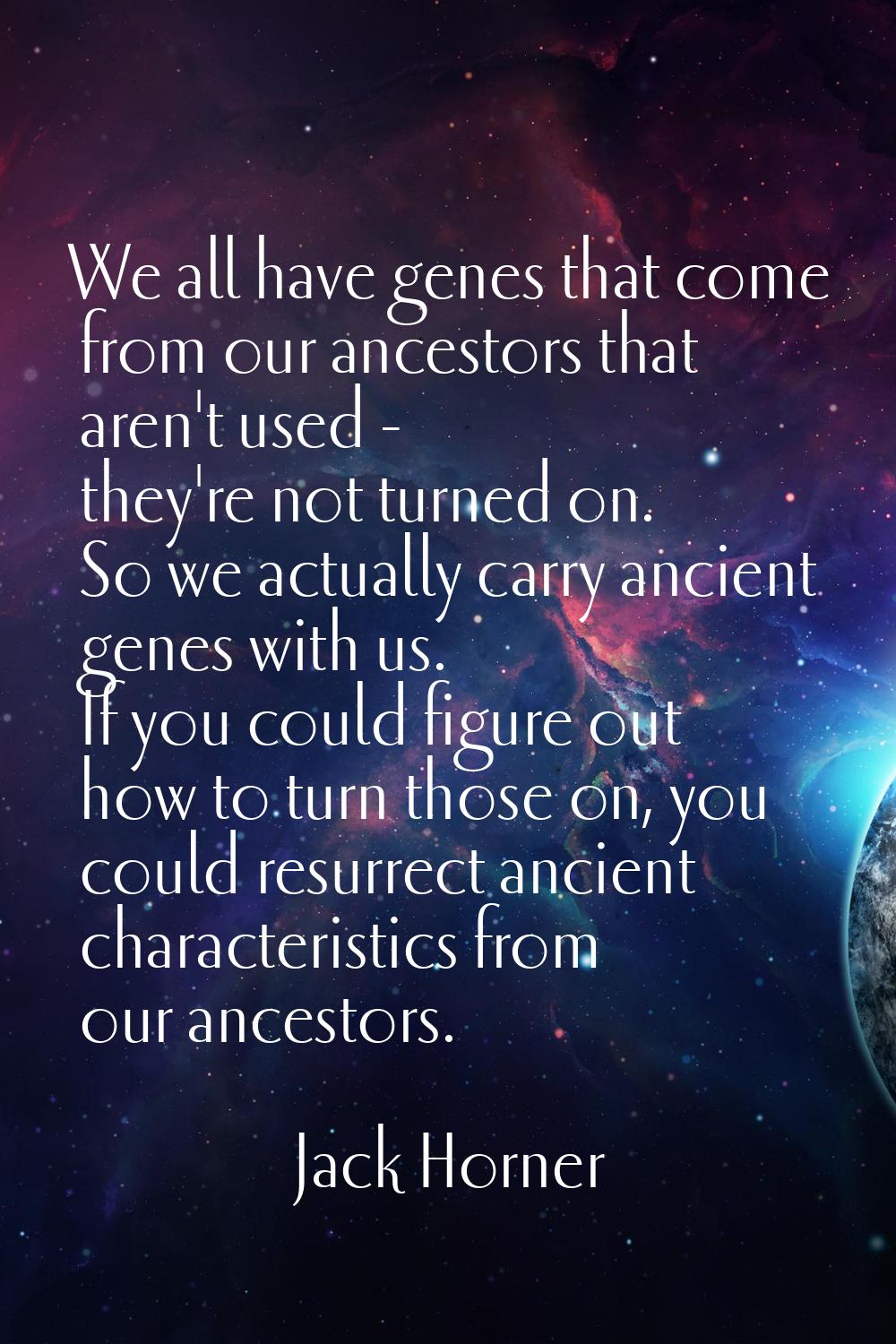 We all have genes that come from our ancestors that aren't used - they're not turned on. So we actu