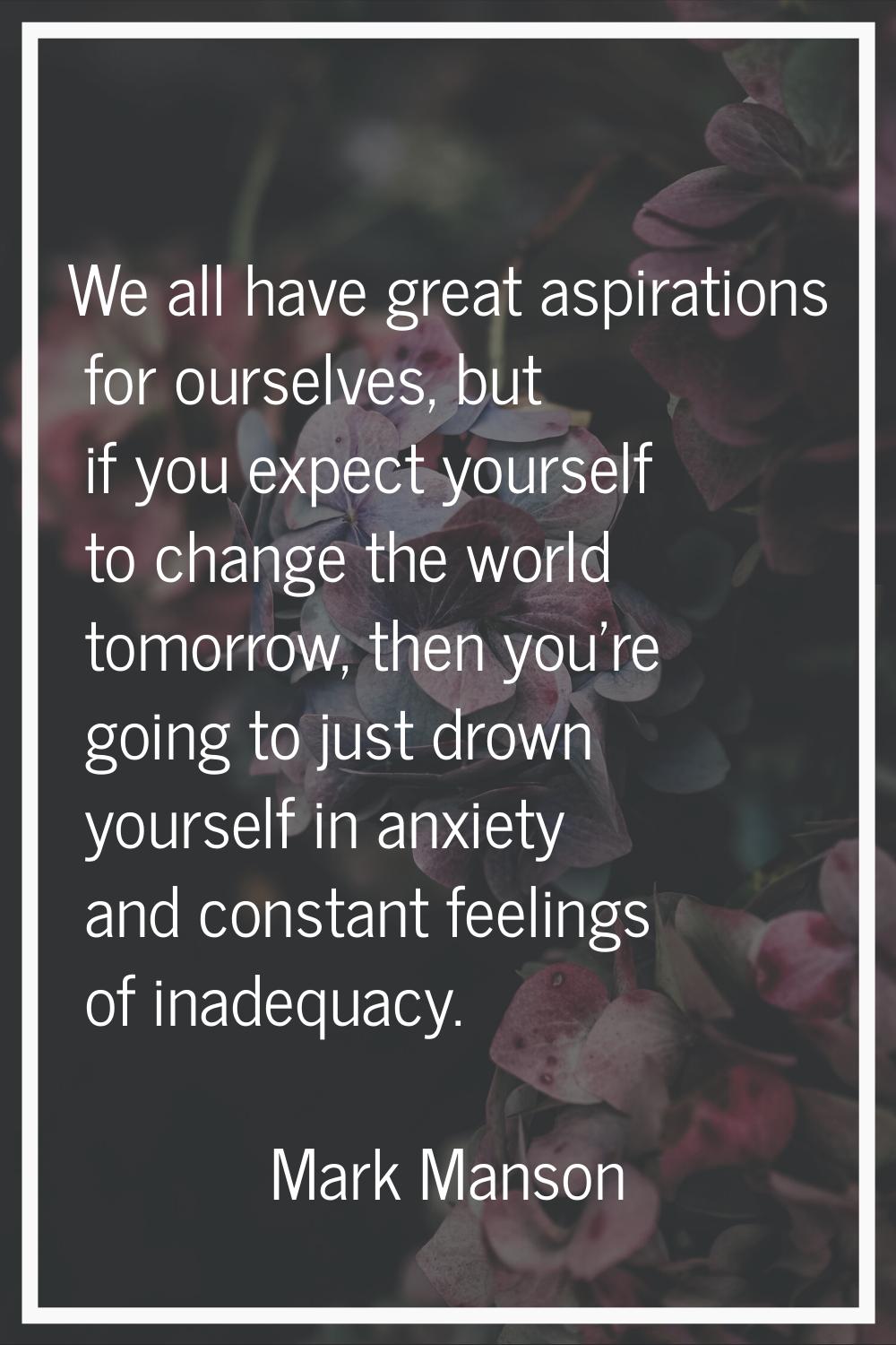 We all have great aspirations for ourselves, but if you expect yourself to change the world tomorro