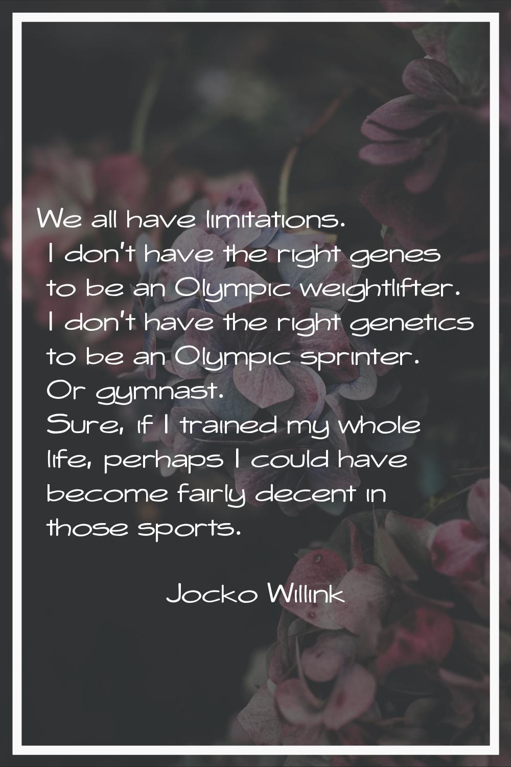 We all have limitations. I don't have the right genes to be an Olympic weightlifter. I don't have t