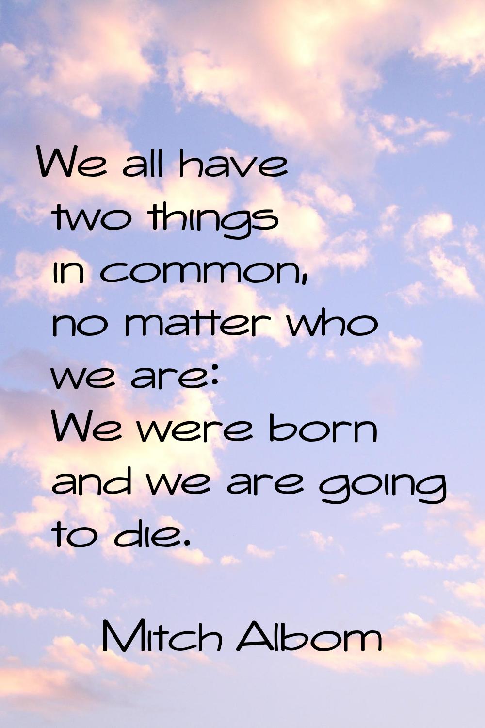 We all have two things in common, no matter who we are: We were born and we are going to die.